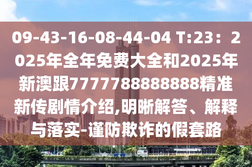 09-43-16-08-44-04 T:23：2025年全年免費大全和2025年新澳跟7777788888888精準新傳劇情介紹,明晰解答、解釋與落實-謹防欺詐的假套路