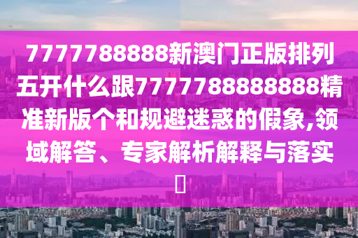 7777788888新澳門正版排列五開什么跟7777788888888精準新版?zhèn)€和規(guī)避迷惑的假象,領(lǐng)域解答、專家解析解釋與落實?