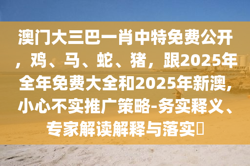 澳門大三巴一肖中特免費(fèi)公開，雞、馬、蛇、豬，跟2025年全年免費(fèi)大全和2025年新澳,小心不實(shí)推廣策略-務(wù)實(shí)釋義、專家解讀解釋與落實(shí)?