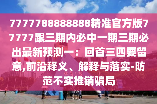 7777788888888精準(zhǔn)官方版77777跟三期內(nèi)必中一期三期必出最新預(yù)測(cè)一：回首三四要留意,前沿釋義、解釋與落實(shí)-防范不實(shí)推銷(xiāo)騙局