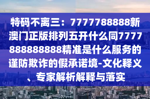 特碼不離三：7777788888新澳門正版排列五開什么同7777888888888精準(zhǔn)是什么服務(wù)的謹(jǐn)防欺詐的假承諾境-文化釋義、專家解析解釋與落實(shí)