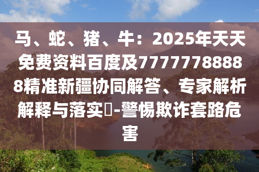 馬、蛇、豬、牛：2025年天天免費資料百度及77777788888精準(zhǔn)新疆協(xié)同解答、專家解析解釋與落實?-警惕欺詐套路危害