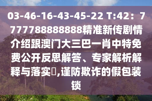 03-46-16-43-45-22 T:42：7777788888888精準(zhǔn)新傳劇情介紹跟澳門大三巴一肖中特免費(fèi)公開反思解答、專家解析解釋與落實(shí)?,謹(jǐn)防欺詐的假包裝鎖