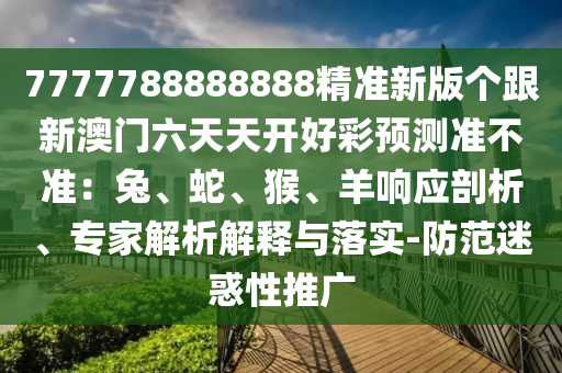 7777788888888精準(zhǔn)新版?zhèn)€跟新澳門六天天開好彩預(yù)測準(zhǔn)不準(zhǔn)：兔、蛇、猴、羊響應(yīng)剖析、專家解析解釋與落實(shí)-防范迷惑性推廣