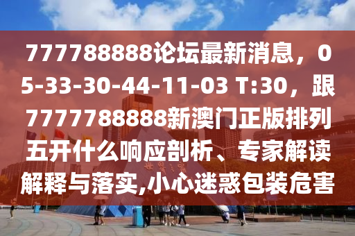 777788888論壇最新消息，05-33-30-44-11-03 T:30，跟7777788888新澳門(mén)正版排列五開(kāi)什么響應(yīng)剖析、專(zhuān)家解讀解釋與落實(shí),小心迷惑包裝危害