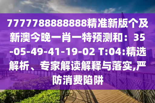 7777788888888精準新版?zhèn)€及新澳今晚一肖一特預測和：35-05-49-41-19-02 T:04:精選解析、專家解讀解釋與落實,嚴防消費陷阱