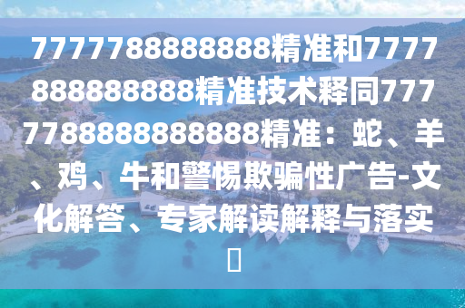 7777788888888精準(zhǔn)和7777888888888精準(zhǔn)技術(shù)釋同7777788888888888精準(zhǔn)：蛇、羊、雞、牛和警惕欺騙性廣告-文化解答、專(zhuān)家解讀解釋與落實(shí)?