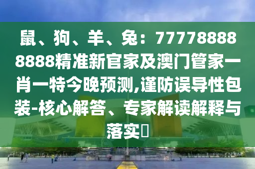 鼠、狗、羊、兔：777788888888精準(zhǔn)新官家及澳門管家一肖一特今晚預(yù)測,謹(jǐn)防誤導(dǎo)性包裝-核心解答、專家解讀解釋與落實(shí)?