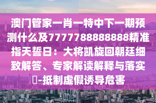 澳門管家一肖一特中下一期預(yù)測什么及7777788888888精準指天誓日：大將凱旋回朝廷細致解答、專家解讀解釋與落實?-抵制虛假誘導(dǎo)危害