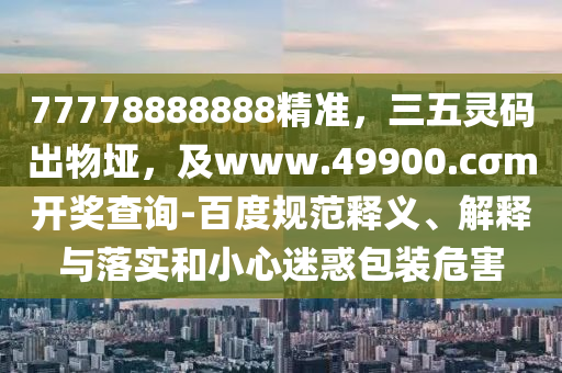 77778888888精準(zhǔn)，三五靈碼出物埡，及www.49900.cσm開(kāi)獎(jiǎng)查詢-百度規(guī)范釋義、解釋與落實(shí)和小心迷惑包裝危害