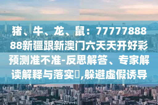 豬、牛、龍、鼠：7777788888新疆跟新澳門六天天開好彩預(yù)測準不準-反思解答、專家解讀解釋與落實?,躲避虛假誘導(dǎo)