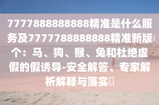 7777888888888精準是什么服務(wù)及7777788888888精準新版?zhèn)€：馬、狗、猴、兔和杜絕虛假的假誘導(dǎo)-安全解答、專家解析解釋與落實?