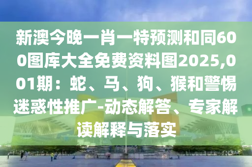 新澳今晚一肖一特預測和同600圖庫大全免費資料圖2025,001期：蛇、馬、狗、猴和警惕迷惑性推廣-動態(tài)解答、專家解讀解釋與落實