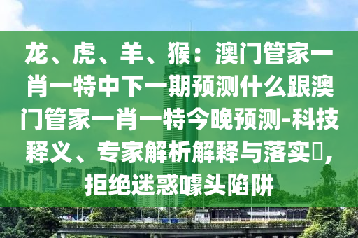 龍、虎、羊、猴：澳門管家一肖一特中下一期預測什么跟澳門管家一肖一特今晚預測-科技釋義、專家解析解釋與落實?,拒絕迷惑噱頭陷阱