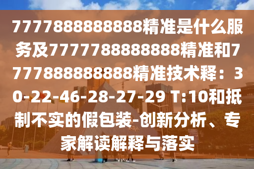 7777888888888精準是什么服務及7777788888888精準和7777888888888精準技術釋：30-22-46-28-27-29 T:10和抵制不實的假包裝-創(chuàng)新分析、專家解讀解釋與落實