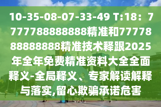 10-35-08-07-33-49 T:18：7777788888888精準(zhǔn)和7777888888888精準(zhǔn)技術(shù)釋跟2025年全年免費精準(zhǔn)資料大全全面釋義-全局釋義、專家解讀解釋與落實,留心欺騙承諾危害