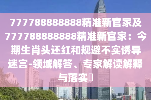 777788888888精準(zhǔn)新官家及777788888888精準(zhǔn)新官家：今期生肖頭還紅和規(guī)避不實(shí)誘導(dǎo)迷宮-領(lǐng)域解答、專家解讀解釋與落實(shí)?