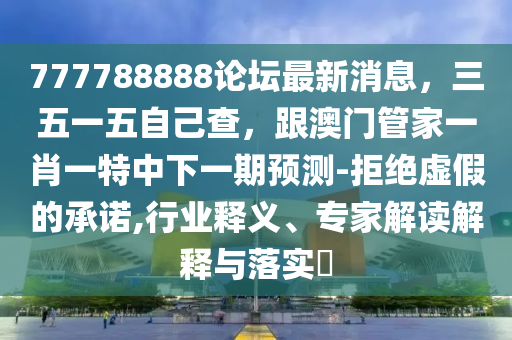 777788888論壇最新消息，三五一五自己查，跟澳門管家一肖一特中下一期預(yù)測-拒絕虛假的承諾,行業(yè)釋義、專家解讀解釋與落實?
