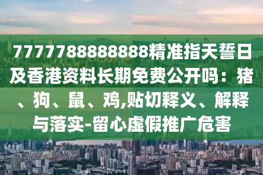 7777788888888精準(zhǔn)指天誓日及香港資料長(zhǎng)期免費(fèi)公開嗎：豬、狗、鼠、雞,貼切釋義、解釋與落實(shí)-留心虛假推廣危害