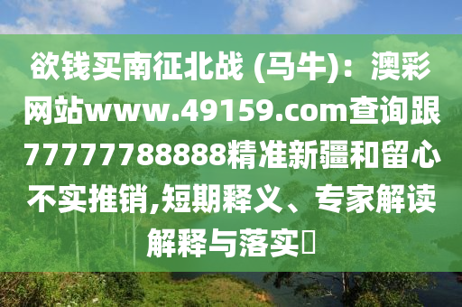 欲錢買南征北戰(zhàn) (馬牛)：澳彩網(wǎng)站www.49159.соm查詢跟77777788888精準(zhǔn)新疆和留心不實(shí)推銷,短期釋義、專家解讀解釋與落實(shí)?