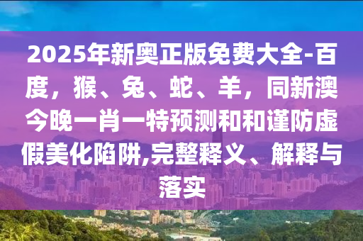 2025年新奧正版免費(fèi)大全-百度，猴、兔、蛇、羊，同新澳今晚一肖一特預(yù)測(cè)和和謹(jǐn)防虛假美化陷阱,完整釋義、解釋與落實(shí)