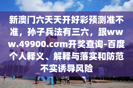 新澳門六天天開好彩預(yù)測準(zhǔn)不準(zhǔn)，孫子兵法有三六，跟www.49900.cσm開獎查詢-百度個人釋義、解釋與落實和防范不實誘導(dǎo)風(fēng)險