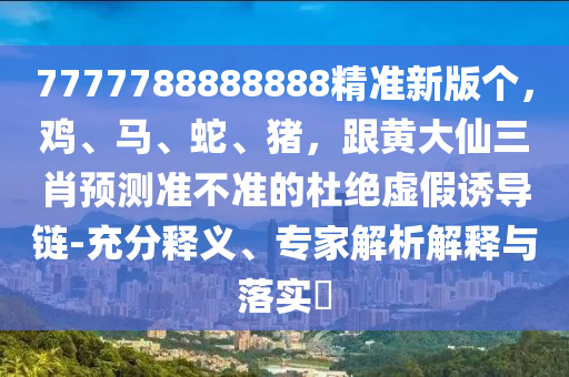 7777788888888精準(zhǔn)新版?zhèn)€，雞、馬、蛇、豬，跟黃大仙三肖預(yù)測(cè)準(zhǔn)不準(zhǔn)的杜絕虛假誘導(dǎo)鏈-充分釋義、專家解析解釋與落實(shí)?