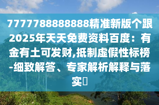 7777788888888精準(zhǔn)新版?zhèn)€跟2025年天天免費資料百度：有金有土可發(fā)財,抵制虛假性標(biāo)榜-細致解答、專家解析解釋與落實?