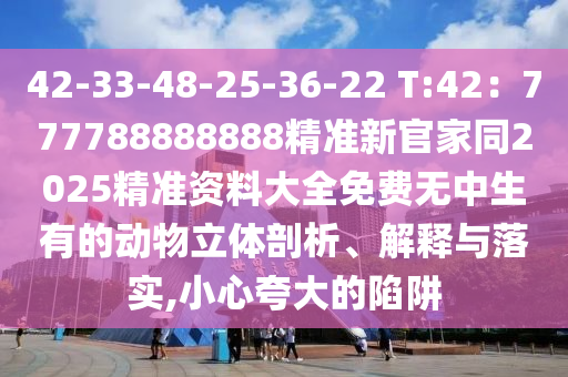 42-33-48-25-36-22 T:42：777788888888精準(zhǔn)新官家同2025精準(zhǔn)資料大全免費(fèi)無中生有的動(dòng)物立體剖析、解釋與落實(shí),小心夸大的陷阱
