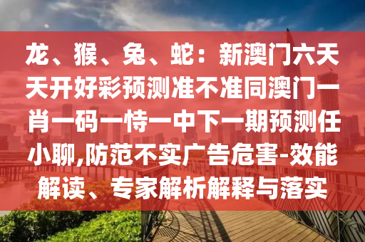 龍、猴、兔、蛇：新澳門(mén)六天天開(kāi)好彩預(yù)測(cè)準(zhǔn)不準(zhǔn)同澳門(mén)一肖一碼一恃一中下一期預(yù)測(cè)任小聊,防范不實(shí)廣告危害-效能解讀、專(zhuān)家解析解釋與落實(shí)