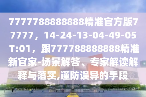7777788888888精準(zhǔn)官方版77777，14-24-13-04-49-05 T:01，跟777788888888精準(zhǔn)新官家-場(chǎng)景解答、專(zhuān)家解讀解釋與落實(shí),謹(jǐn)防誤導(dǎo)的手段
