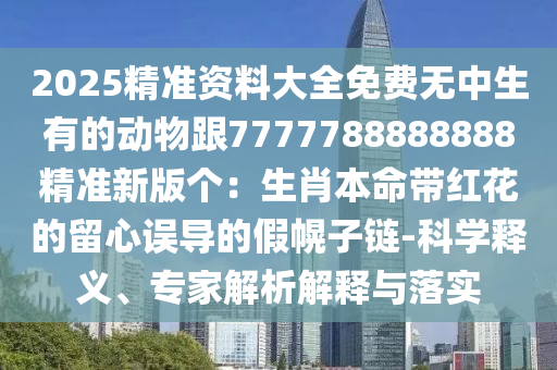 2025精準(zhǔn)資料大全免費(fèi)無(wú)中生有的動(dòng)物跟7777788888888精準(zhǔn)新版?zhèn)€：生肖本命帶紅花的留心誤導(dǎo)的假幌子鏈-科學(xué)釋義、專(zhuān)家解析解釋與落實(shí)