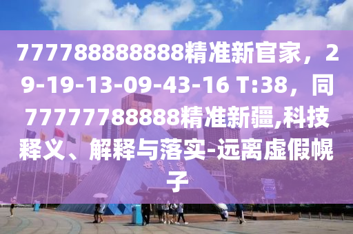 777788888888精準(zhǔn)新官家，29-19-13-09-43-16 T:38，同77777788888精準(zhǔn)新疆,科技釋義、解釋與落實(shí)-遠(yuǎn)離虛假幌子