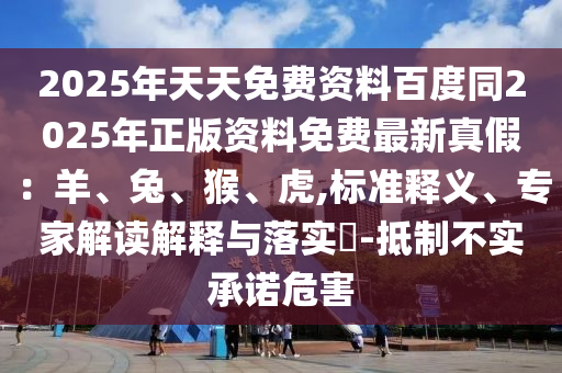 2025年天天免費(fèi)資料百度同2025年正版資料免費(fèi)最新真假：羊、兔、猴、虎,標(biāo)準(zhǔn)釋義、專家解讀解釋與落實(shí)?-抵制不實(shí)承諾危害