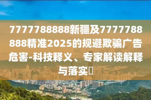 7777788888新疆及7777788888精準(zhǔn)2025的規(guī)避欺騙廣告危害-科技釋義、專家解讀解釋與落實(shí)?
