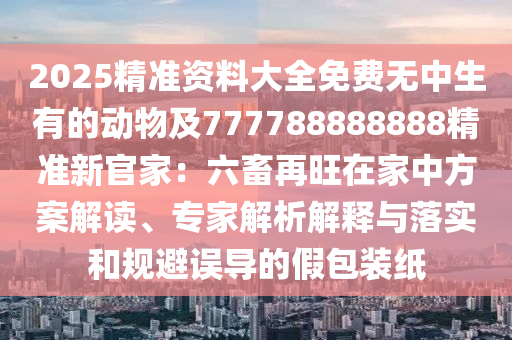 2025精準(zhǔn)資料大全免費(fèi)無中生有的動(dòng)物及777788888888精準(zhǔn)新官家：六畜再旺在家中方案解讀、專家解析解釋與落實(shí)和規(guī)避誤導(dǎo)的假包裝紙