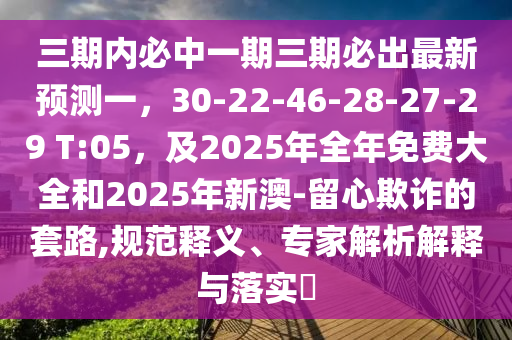 三期內(nèi)必中一期三期必出最新預測一，30-22-46-28-27-29 T:05，及2025年全年免費大全和2025年新澳-留心欺詐的套路,規(guī)范釋義、專家解析解釋與落實?