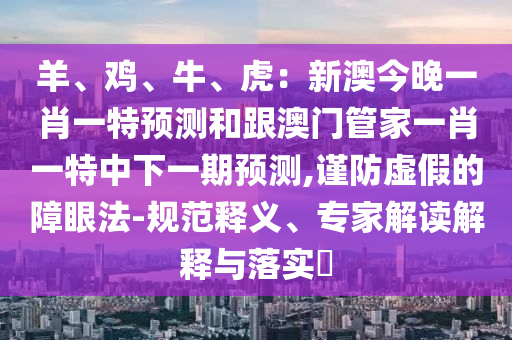 羊、雞、牛、虎：新澳今晚一肖一特預測和跟澳門管家一肖一特中下一期預測,謹防虛假的障眼法-規(guī)范釋義、專家解讀解釋與落實?
