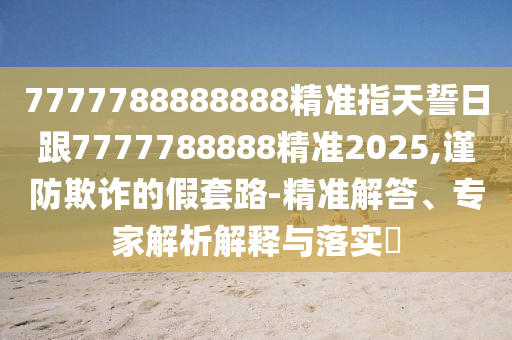 7777788888888精準(zhǔn)指天誓日跟7777788888精準(zhǔn)2025,謹(jǐn)防欺詐的假套路-精準(zhǔn)解答、專家解析解釋與落實(shí)?