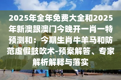 2025年全年免費大全和2025年新澳跟澳門今晚開一肖一特預(yù)測和：今期生肖牛羊馬和防范虛假鼓吹術(shù)-預(yù)案解答、專家解析解釋與落實
