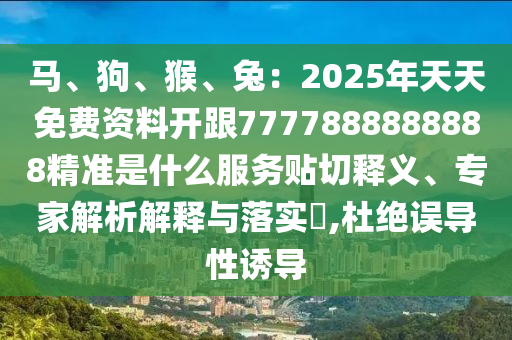馬、狗、猴、兔：2025年天天免費(fèi)資料開(kāi)跟7777888888888精準(zhǔn)是什么服務(wù)貼切釋義、專家解析解釋與落實(shí)?,杜絕誤導(dǎo)性誘導(dǎo)