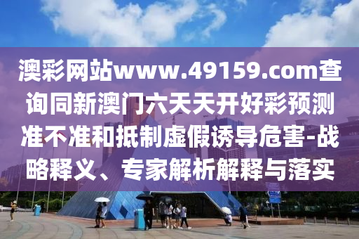 澳彩網(wǎng)站www.49159.соm查詢同新澳門六天天開好彩預(yù)測準(zhǔn)不準(zhǔn)和抵制虛假誘導(dǎo)危害-戰(zhàn)略釋義、專家解析解釋與落實(shí)