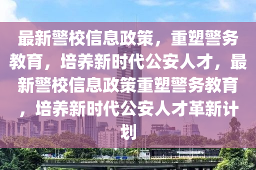 最新警校信息政策，重塑警務教育，培養(yǎng)新時代公安人才，最新警校信息政策重塑警務教育，培養(yǎng)新時代公安人才革新計劃
