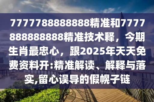 7777788888888精準(zhǔn)和7777888888888精準(zhǔn)技術(shù)釋，今期生肖最忠心，跟2025年天天免費資料開:精準(zhǔn)解讀、解釋與落實,留心誤導(dǎo)的假幌子鏈