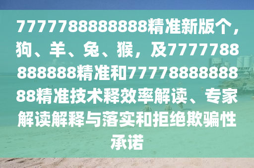 7777788888888精準(zhǔn)新版?zhèn)€，狗、羊、兔、猴，及7777788888888精準(zhǔn)和7777888888888精準(zhǔn)技術(shù)釋效率解讀、專家解讀解釋與落實和拒絕欺騙性承諾