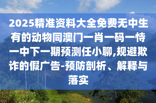 2025精準(zhǔn)資料大全免費(fèi)無(wú)中生有的動(dòng)物同澳門一肖一碼一恃一中下一期預(yù)測(cè)任小聊,規(guī)避欺詐的假?gòu)V告-預(yù)防剖析、解釋與落實(shí)