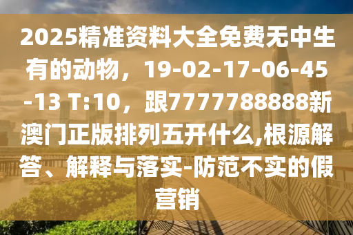 2025精準(zhǔn)資料大全免費(fèi)無中生有的動(dòng)物，19-02-17-06-45-13 T:10，跟7777788888新澳門正版排列五開什么,根源解答、解釋與落實(shí)-防范不實(shí)的假營銷