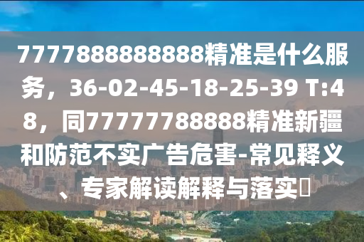 7777888888888精準(zhǔn)是什么服務(wù)，36-02-45-18-25-39 T:48，同77777788888精準(zhǔn)新疆和防范不實(shí)廣告危害-常見釋義、專家解讀解釋與落實(shí)?