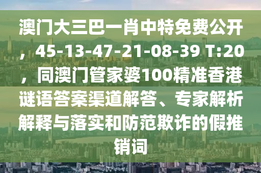 澳門大三巴一肖中特免費(fèi)公開，45-13-47-21-08-39 T:20，同澳門管家婆100精準(zhǔn)香港謎語(yǔ)答案渠道解答、專家解析解釋與落實(shí)和防范欺詐的假推銷詞