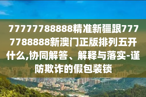 77777788888精準(zhǔn)新疆跟7777788888新澳門正版排列五開什么,協(xié)同解答、解釋與落實-謹(jǐn)防欺詐的假包裝鎖